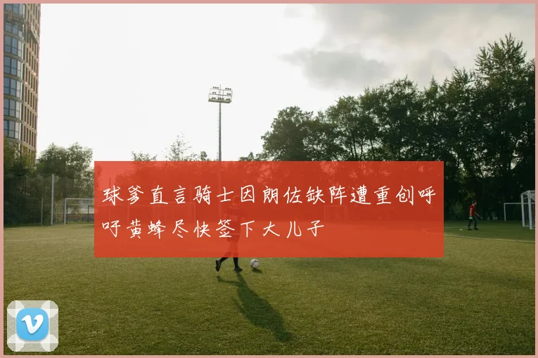 球爹直言骑士因朗佐缺阵遭重创呼吁黄蜂尽快签下大儿子