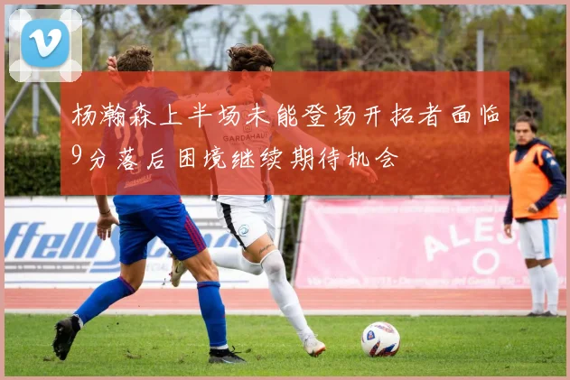 杨瀚森上半场未能登场开拓者面临9分落后困境继续期待机会