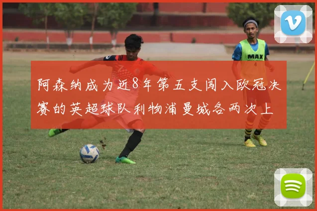 阿森纳成为近8年第五支闯入欧冠决赛的英超球队利物浦曼城各两次上演辉煌