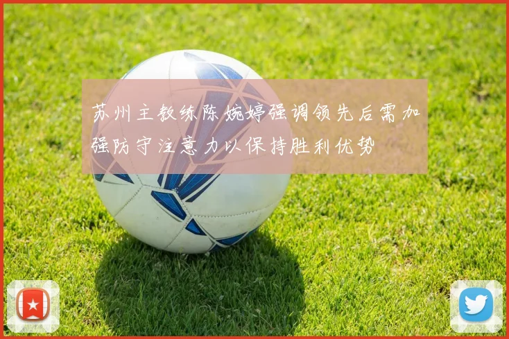 苏州主教练陈婉婷强调领先后需加强防守注意力以保持胜利优势