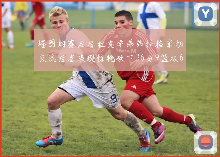 塔图姆赛后与杜克学弟弗拉格亲切交流后者表现惊艳砍下36分9篮板6助攻