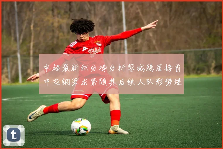 中超最新积分榜分析蓉城稳居榜首申花铜梁龙紧随其后铁人队形势堪忧