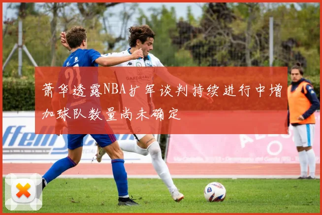 萧华透露NBA扩军谈判持续进行中增加球队数量尚未确定