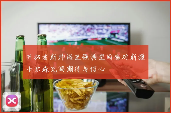 开拓者新帅诺里强调空间感对新援卡尔森充满期待与信心