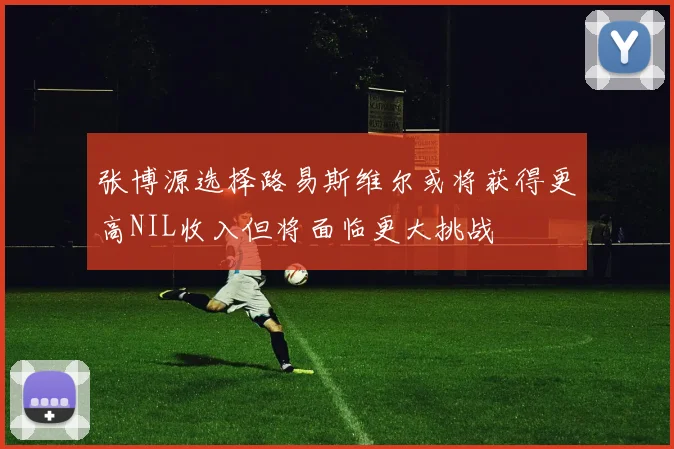 张博源选择路易斯维尔或将获得更高NIL收入但将面临更大挑战
