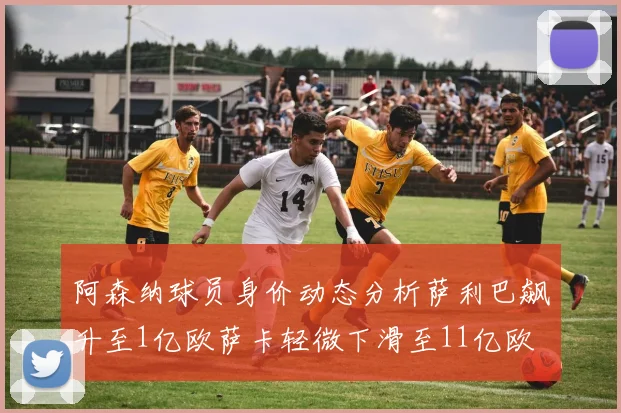 阿森纳球员身价动态分析萨利巴飙升至1亿欧萨卡轻微下滑至11亿欧