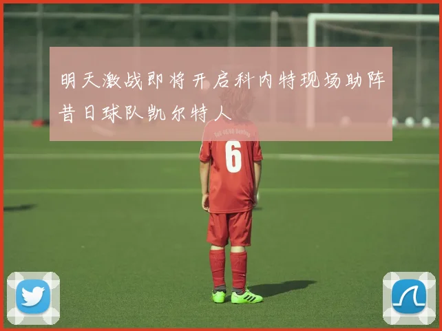 明天激战即将开启科内特现场助阵昔日球队凯尔特人