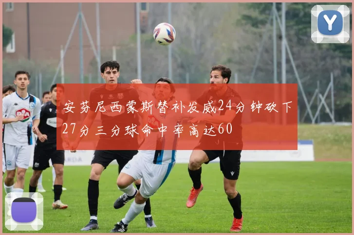 安芬尼西蒙斯替补发威24分钟砍下27分三分球命中率高达60