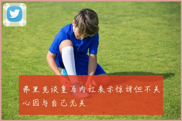 弗里克谈皇马内讧表示惊讶但不关心因与自己无关