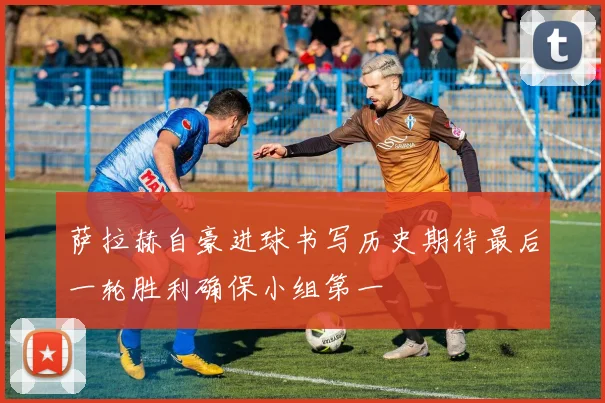 萨拉赫自豪进球书写历史期待最后一轮胜利确保小组第一