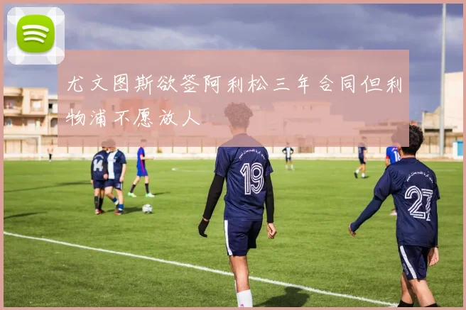 尤文图斯欲签阿利松三年合同但利物浦不愿放人