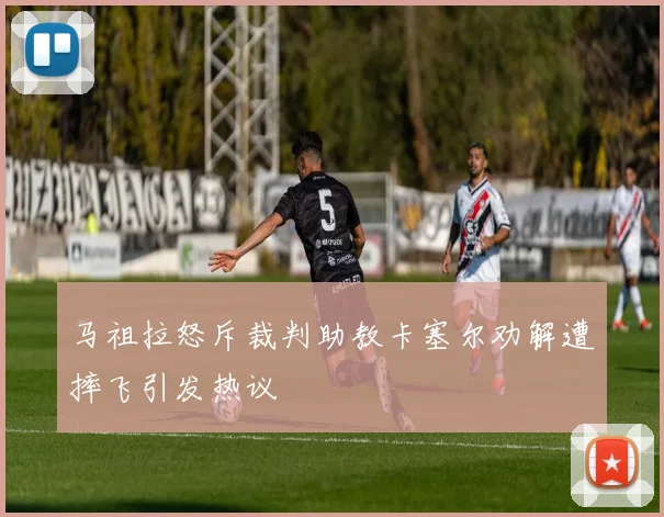 马祖拉怒斥裁判助教卡塞尔劝解遭摔飞引发热议