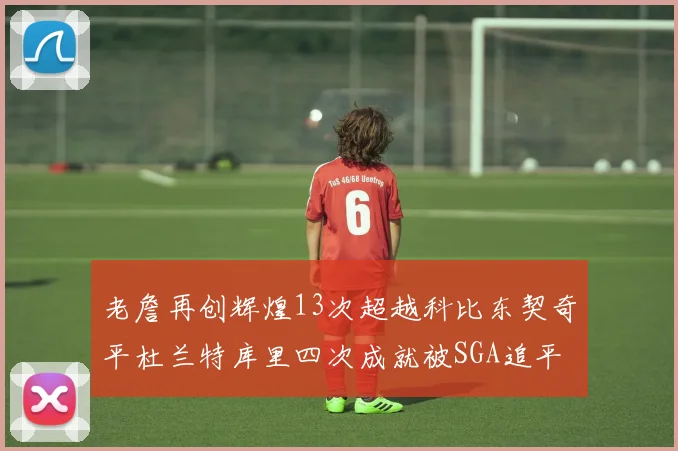 老詹再创辉煌13次超越科比东契奇平杜兰特库里四次成就被SGA追平