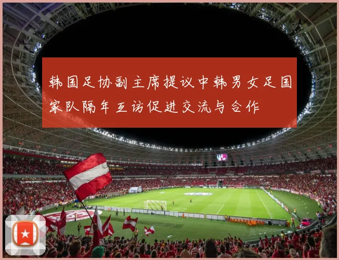 韩国足协副主席提议中韩男女足国家队隔年互访促进交流与合作
