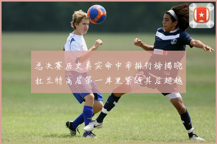 总决赛历史真实命中率排行榜揭晓杜兰特高居第一库里紧随其后超越奥尼尔