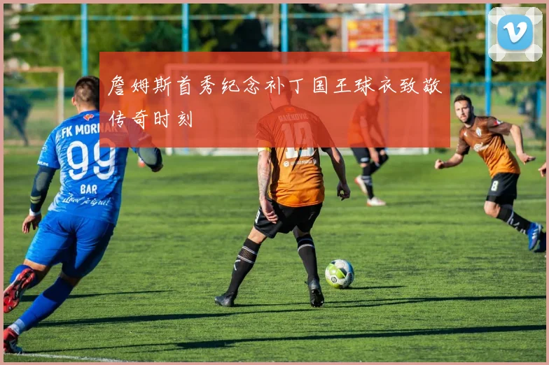 詹姆斯首秀纪念补丁国王球衣致敬传奇时刻