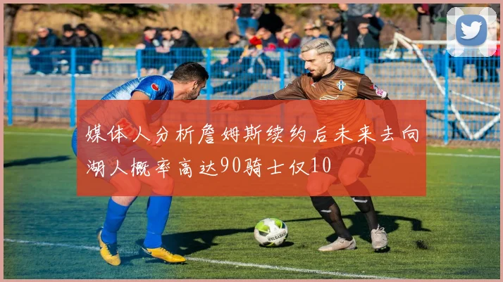 媒体人分析詹姆斯续约后未来去向湖人概率高达90骑士仅10