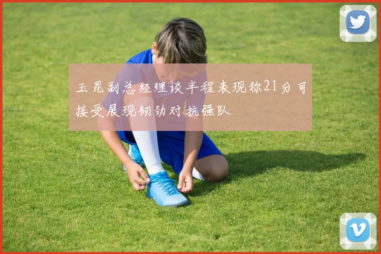 玉昆副总经理谈半程表现称21分可接受展现韧劲对抗强队