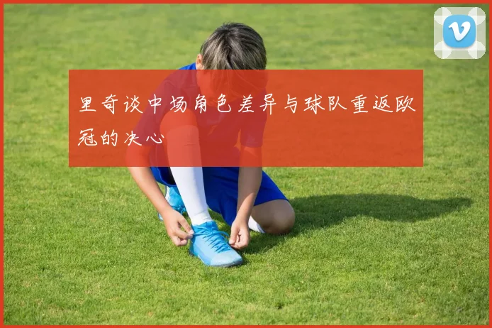里奇谈中场角色差异与球队重返欧冠的决心