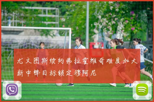 尤文图斯续约弗拉霍维奇难度加大新中锋目标锁定穆阿尼