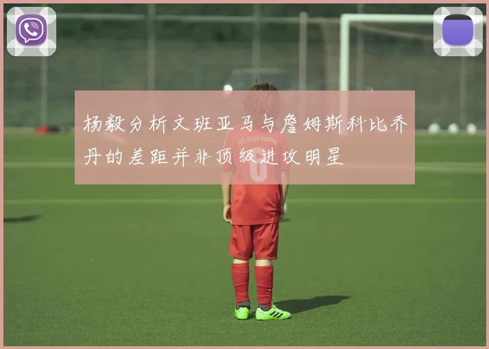 杨毅分析文班亚马与詹姆斯科比乔丹的差距并非顶级进攻明星