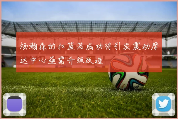 杨瀚森的扣篮若成功将引发震动摩达中心亟需升级改造