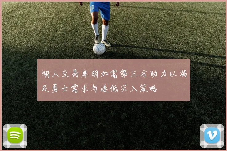 湖人交易库明加需第三方助力以满足勇士需求与逢低买入策略