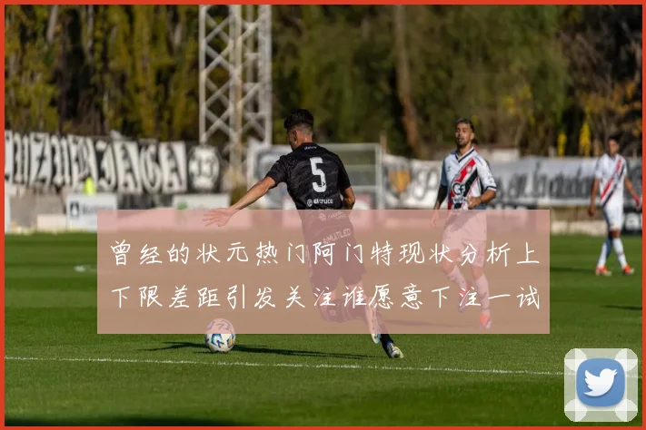 曾经的状元热门阿门特现状分析上下限差距引发关注谁愿意下注一试身手