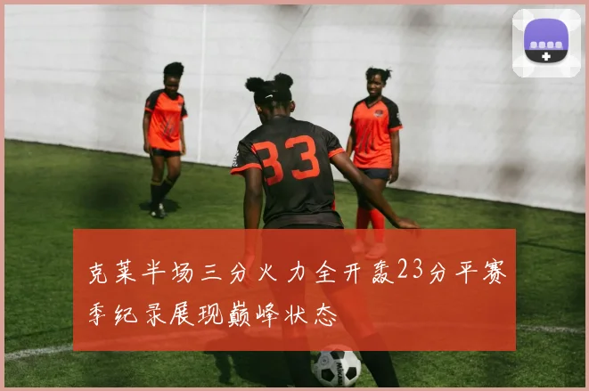 克莱半场三分火力全开轰23分平赛季纪录展现巅峰状态