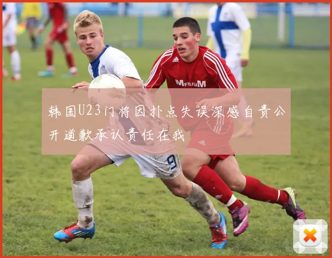 韩国U23门将因扑点失误深感自责公开道歉承认责任在我