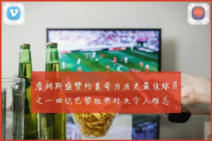 詹姆斯盛赞约基奇为历史最佳球员之一回忆巴黎经典对决令人难忘
