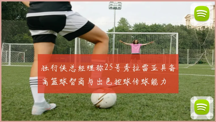 独行侠总经理称25号秀拉雷亚具备高篮球智商与出色控球传球能力